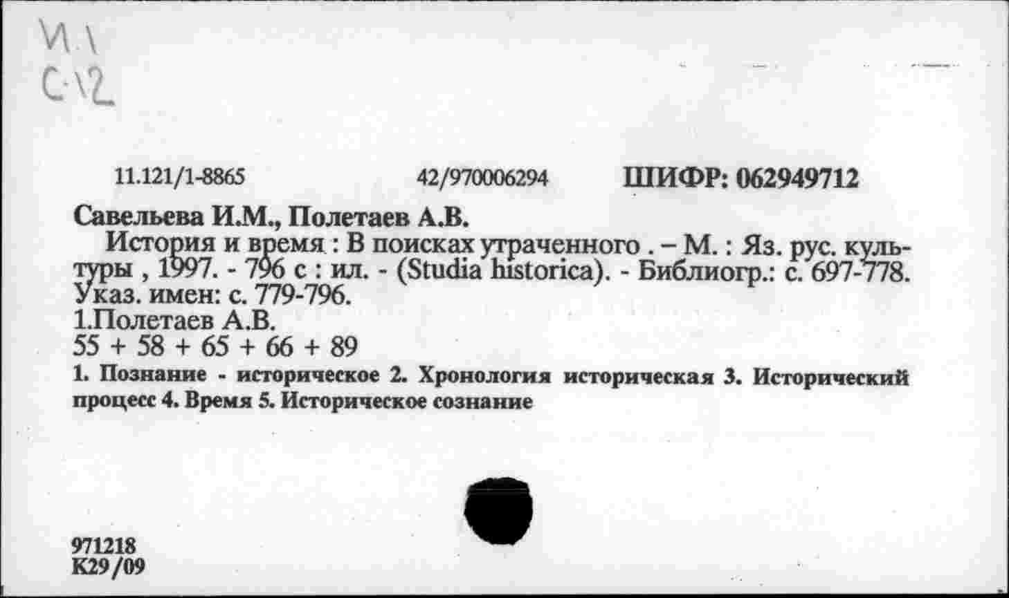 ﻿\Л \
С\2.
11.121/1-8865	42/970006294 ШИФР: 062949712
Савельева И.М., Полетаев А.В.
История и время : В поисках утраченного . - М.: Яз. рус. культуры , 1997. - 706 с : ил. - (8ш<На Ь1«1опса). - Библиогр.: с. 697-778. Указ, имен: с. 779-796.
1.Полетаев А.В.
55 + 58 + 65 + 66 + 89
1. Познание - историческое 2. Хронология историческая 3. Исторический процесс 4. Время 5. Историческое сознание
971218
К29/09